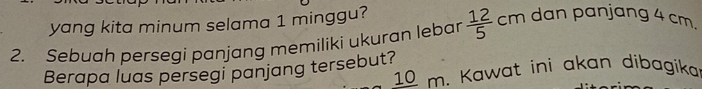 yang kita minum selama 1 minggu? 
2. Sebuah persegi panjang memiliki ukuran lebar  12/5 cm dan panjang 4 cm. 
Berapa luas persegi panjang tersebut? m. Kawat ini akan dibagika 
10