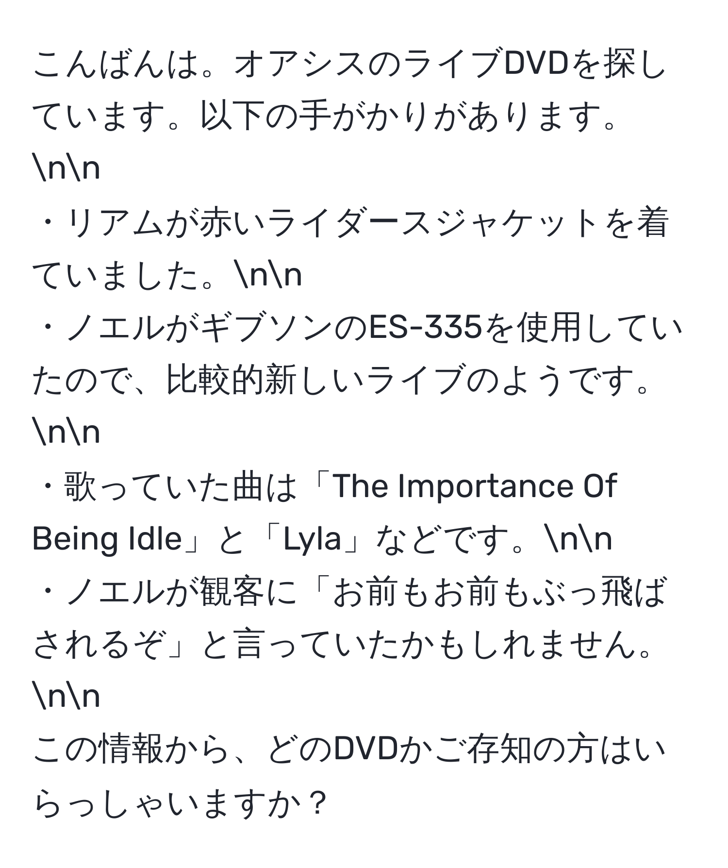 こんばんは。オアシスのライブDVDを探しています。以下の手がかりがあります。nn
・リアムが赤いライダースジャケットを着ていました。nn
・ノエルがギブソンのES-335を使用していたので、比較的新しいライブのようです。nn
・歌っていた曲は「The Importance Of Being Idle」と「Lyla」などです。nn
・ノエルが観客に「お前もお前もぶっ飛ばされるぞ」と言っていたかもしれません。nn
この情報から、どのDVDかご存知の方はいらっしゃいますか？