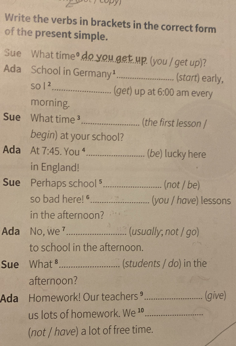 copy 
Write the verbs in brackets in the correct form 
of the present simple. 
Sue What time". o you get.up. (you / get up) 
Ada School in Germany¹_ (start) early, 
so |^2 _ (get) up at 6:00 am every 
morning. 
Sue What time ³ _(the first lesson / 
begin) at your school? 
Ada At 7:45 You^4 _(be) lucky here 
in England! 
Sue Perhaps school 5_ (not / be) 
so bad here! " _(you / have) lessons 
in the afternoon? 
Ada No, we _(usually; not / go) 
to school in the afternoon. 
Sue △ Vh at^8 _(students / do) in the 
afternoon? 
Ada Homework! Our teachers® _(give) 
us lots of homework. We ¹º_ 
(not / have) a lot of free time.