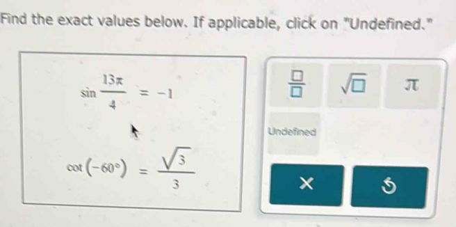 Find the exact values below. If applicable, click on "Undefined."
sin  13π /4 =-1
 □ /□   sqrt(□ ) π
Undefined
cot (-60°)= sqrt(3)/3 