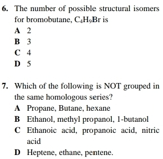 The number of possible structural isomers
for bromobutane, C_4H_9Br is
A 2
B 3
C 4
D 5
7. Which of the following is NOT grouped in
the same homologous series?
A Propane, Butane, hexane
B Ethanol, methyl propanol, 1-butanol
C Ethanoic acid, propanoic acid, nitric
acid
D Heptene, ethane, pentene.