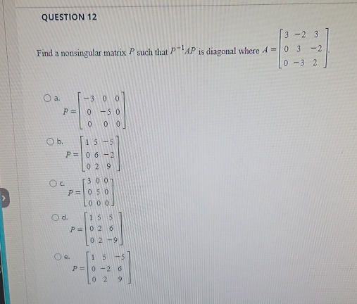 Find a nonsingular matrix P such that P^(-1)AP is diagonal where A=beginbmatrix 3&-2&3 0&3&-2 0&-3&2endbmatrix.
a P=beginbmatrix -3&0&0 0&-5&0 0&0&0endbmatrix
b P=beginbmatrix 1&5&-5 0&6&-2 0&2&9endbmatrix
C. P=beginbmatrix 3&0&0 0&5&0 0&0&0endbmatrix
d P=beginbmatrix 1&5&5 0&2&6 0&2&-9endbmatrix
P=beginbmatrix 1&5&-5 0&-2&6 0&2&9endbmatrix