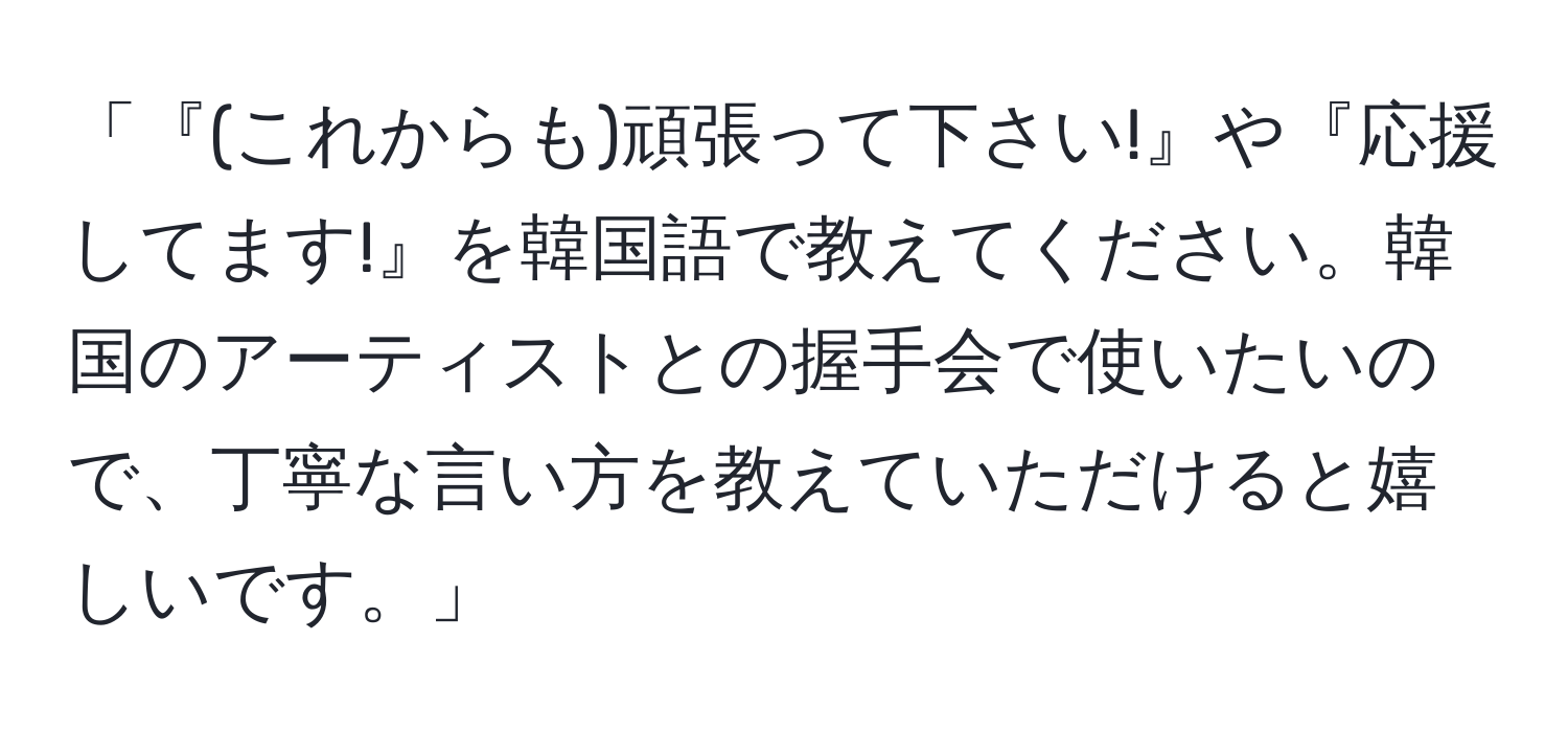 「『(これからも)頑張って下さい!』や『応援してます!』を韓国語で教えてください。韓国のアーティストとの握手会で使いたいので、丁寧な言い方を教えていただけると嬉しいです。」