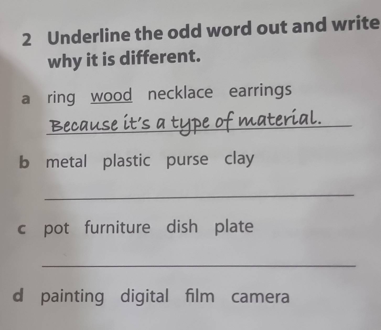 Underline the odd word out and write 
why it is different. 
a ring wood necklace earrings 
_Because it's a type of material. 
b metal plastic purse clay 
_ 
c pot furniture dish plate 
_ 
d painting digital film camera