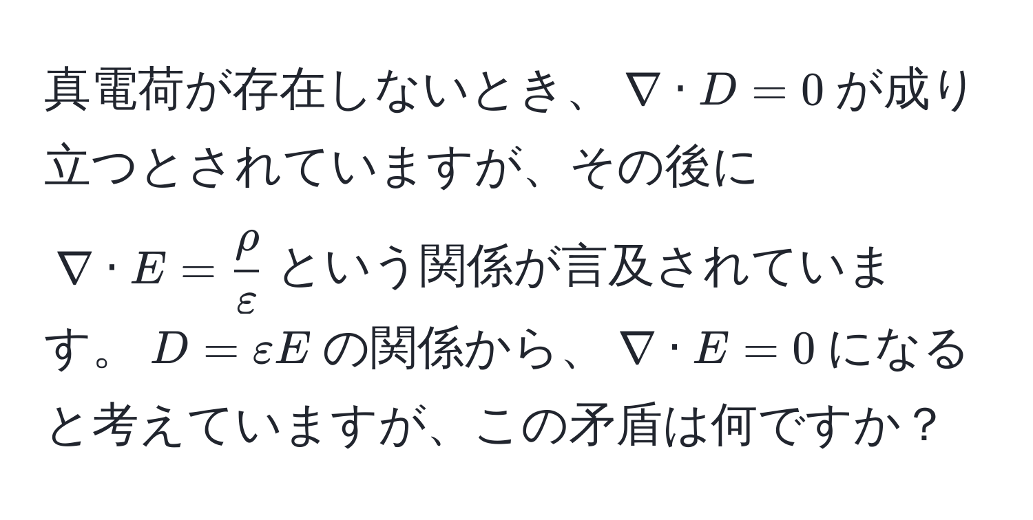 真電荷が存在しないとき、$nabla · D = 0$が成り立つとされていますが、その後に$nabla · E =  rho/varepsilon $という関係が言及されています。$D=varepsilon E$の関係から、$nabla · E = 0$になると考えていますが、この矛盾は何ですか？