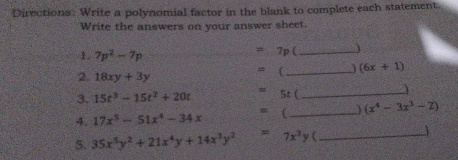 Directions: Write a polynomial factor in the blank to complete each statement. 
Write the answers on your answer sheet. 
1. 7p^2-7p
=7p (_ 
) 
2. 18xy+3y
_ =() (6x+1)
3. 15t^3-15t^2+20t
y_min St (_ 
) (x^4-3x^3-2)
4. 17x^5-51x^4-34x
= _ 
5. 35x^5y^2+21x^4y+14x^3y^2 =7x^3y 4_