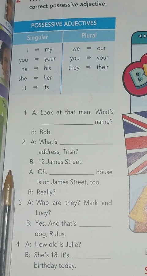 correct possessive adjective. 
10 
1 A: Look at that man. What's 
_name? 
B: Bob. 
2 A: What’s_ 
address, Trish? 
B: 12 James Street. 
A: Oh. _house 
is on James Street, too. 
B: Really? 
3 A: Who are they? Mark and 
Lucy? 
B: Yes. And that’s_ 
dog, Rufus. 
4 A: How old is Julie? 
B: She's 18. It's_ 
birthday today.