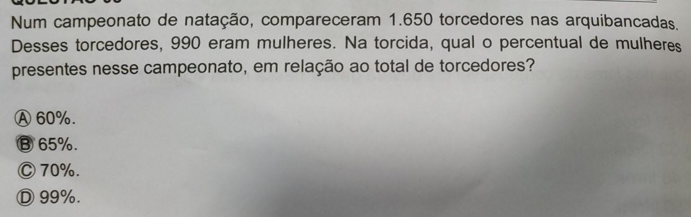 Num campeonato de natação, compareceram 1.650 torcedores nas arquibancadas.
Desses torcedores, 990 eram mulheres. Na torcida, qual o percentual de mulheres
presentes nesse campeonato, em relação ao total de torcedores?
Ⓐ 60%.
⑬ 65%.
Ⓒ 70%.
Ⓓ 99%.