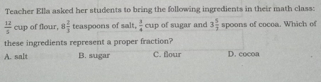 Teacher Ella asked her students to bring the following ingredients in their math class:
 12/5  cuy of flour, 8 2/3  teaspoons of salt,  3/4 cup of sugar and 3 5/7 spoons s of cocoa. Which of
these ingredients represent a proper fraction?
A. salt B. sugar C. flour D. cocoa