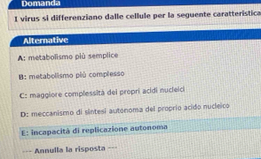 Domanda
I virus si differenziano dalle cellule per la seguente caratteristica
Alternative
A: metabolismo più semplice
B: metabolismo piú complesso
C: maggiore complessità dei propri acidi nucleici
D: meccanismo di sintesi autonoma del proprio acido nucleico
E: incapacità di replicazione autonoma
==- Annulla la risposta ===