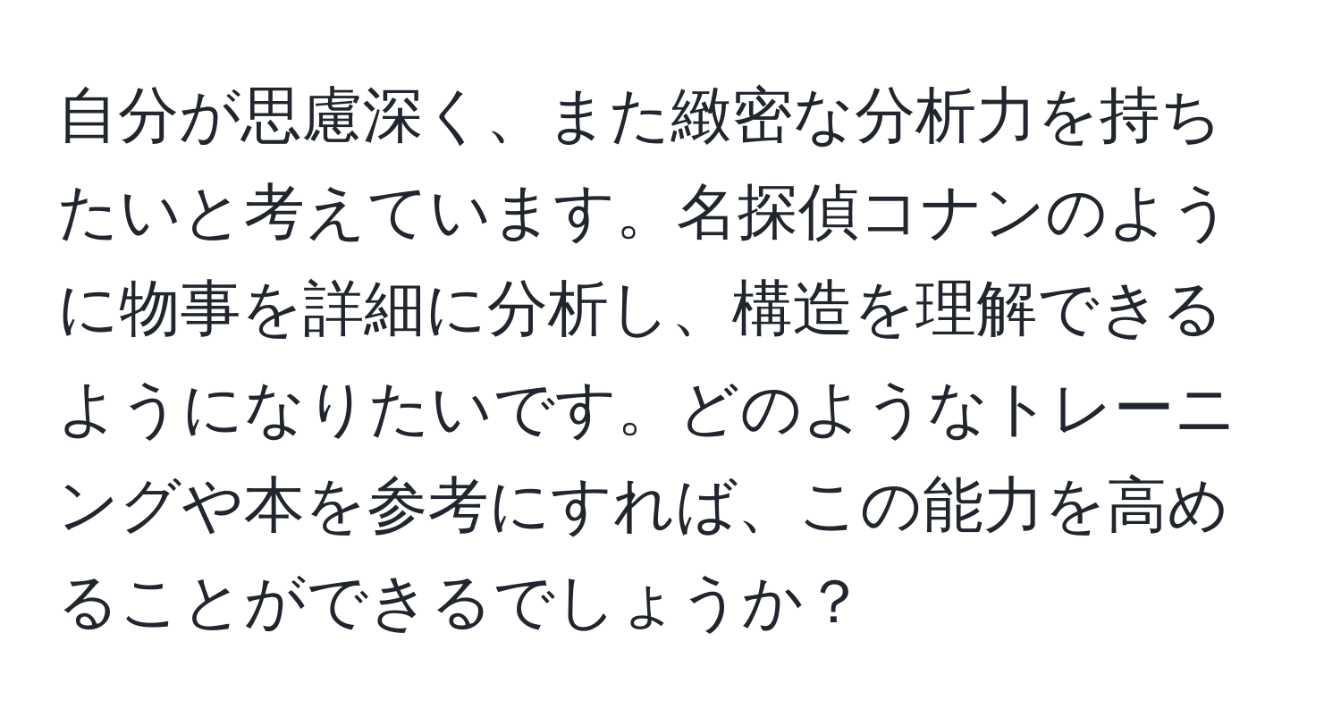 自分が思慮深く、また緻密な分析力を持ちたいと考えています。名探偵コナンのように物事を詳細に分析し、構造を理解できるようになりたいです。どのようなトレーニングや本を参考にすれば、この能力を高めることができるでしょうか？