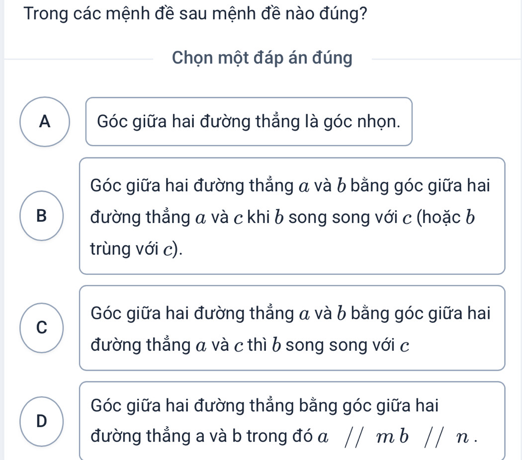 Trong các mệnh đề sau mệnh đề nào đúng?
Chọn một đáp án đúng
A Góc giữa hai đường thẳng là góc nhọn.
Góc giữa hai đường thẳng a và b bằng góc giữa hai
B đường thẳng a và c khi b song song với c (hoặc b
trùng với c).
Góc giữa hai đường thẳng a và b bằng góc giữa hai
C
đường thẳng a và c thì b song song với c
Góc giữa hai đường thẳng bằng góc giữa hai
D
đường thẳng a và b trong đó a / / m b // n.