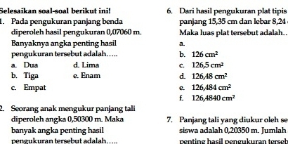 Selesaikan soal-soal berikut ini! 6. Dari hasil pengukuran plat tipis
1. Pada pengukuran panjang benda panjang 15,35 cm dan lebar 8,24
diperoleh hasil pengukuran 0,07060 m. Maka luas plat tersebut adalah.
Banyaknya angka penting hasil a.
pengukuran tersebut adalah..... b. 126cm^2
a. Dua d. Lima C. 126,5cm^2
b. Tiga e. Enam
d. 126, 48cm^2
c. Empat e. 126, 484cm^2
f. 126, 4840cm^2
2. Seorang anak mengukur panjang tali
diperoleh angka 0,50300 m. Maka 7. Panjang tali yang diukur oleh se
banyak angka penting hasil siswa adalah 0,20350 m. Jumlah
pengukuran tersebut adalah _penting hasil pengukuran terseh