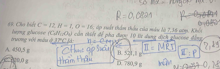 Cho biết C=12, H=1, O=16; áp suất thẩm thấu của máu là 7,36 atm. Khối
lượng glucose (C_6H_12O_6) cần thiết để pha được 10 lit dung dịch glucose đẳng
trương với máu ở 37°C là:
A. 450,5 g
B. 521,1 g
C. 020,0 g D. 780,9 g