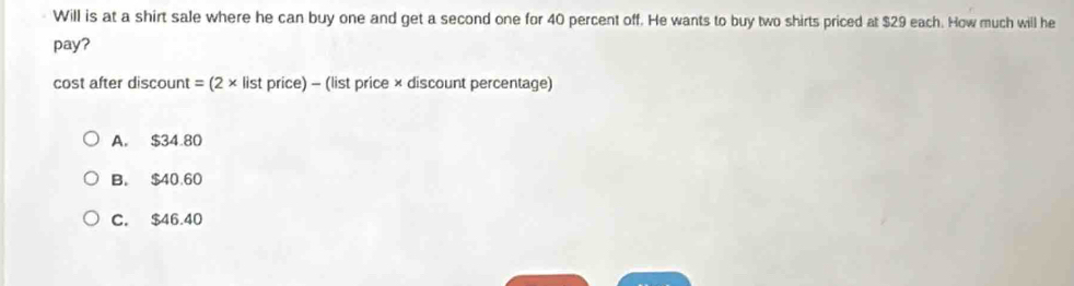 Will is at a shirt sale where he can buy one and get a second one for 40 percent off. He wants to buy two shirts priced at $29 each. How much will he
pay?
cost after discount = (2 × list price) - (list price × discount percentage)
A. $34.80
B. $40.60
C. $46.40