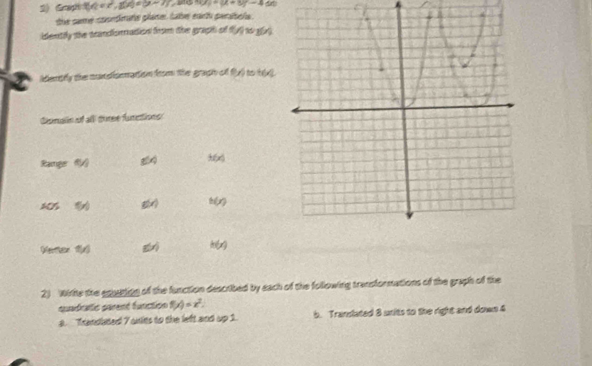 t(t=t^2,1)c)=(y-7) 201 2xy=(x+8)-4
the same coondirate planer tabe eath parabela. 
idently the tandoratied from the graph of f(y) to grt 
Mently the cendiionation from the graph of fy) to t 
Conain of all foree functions 
Ramge 61/3 g(x)
106 5x) g(x) h(x)
f(x)
h(x)
2) Wiite the eqiting of the fanction described by each of the following transformations of the graph of the 
quadrafic parent function f(x)=x^2
a. Trandsted 7 anits to the left and up 1. b. Translated 8 uxits to the right and down 4