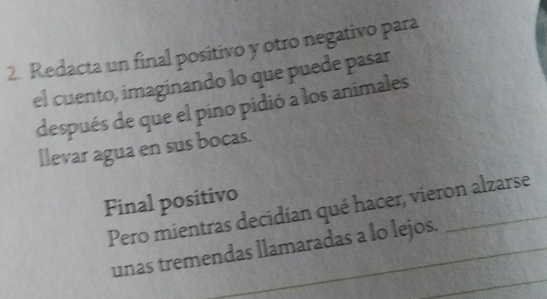 Redacta un final positivo y otro negativo para 
el cuento, imaginando lo que puede pasar 
después de que el pino pidió a los animales 
llevar agua en sus bocas. 
Final positivo 
Pero mientras decidían qué hacer, vieron alzarse 
_ 
unas tremendas llamaradas a lo lejos.