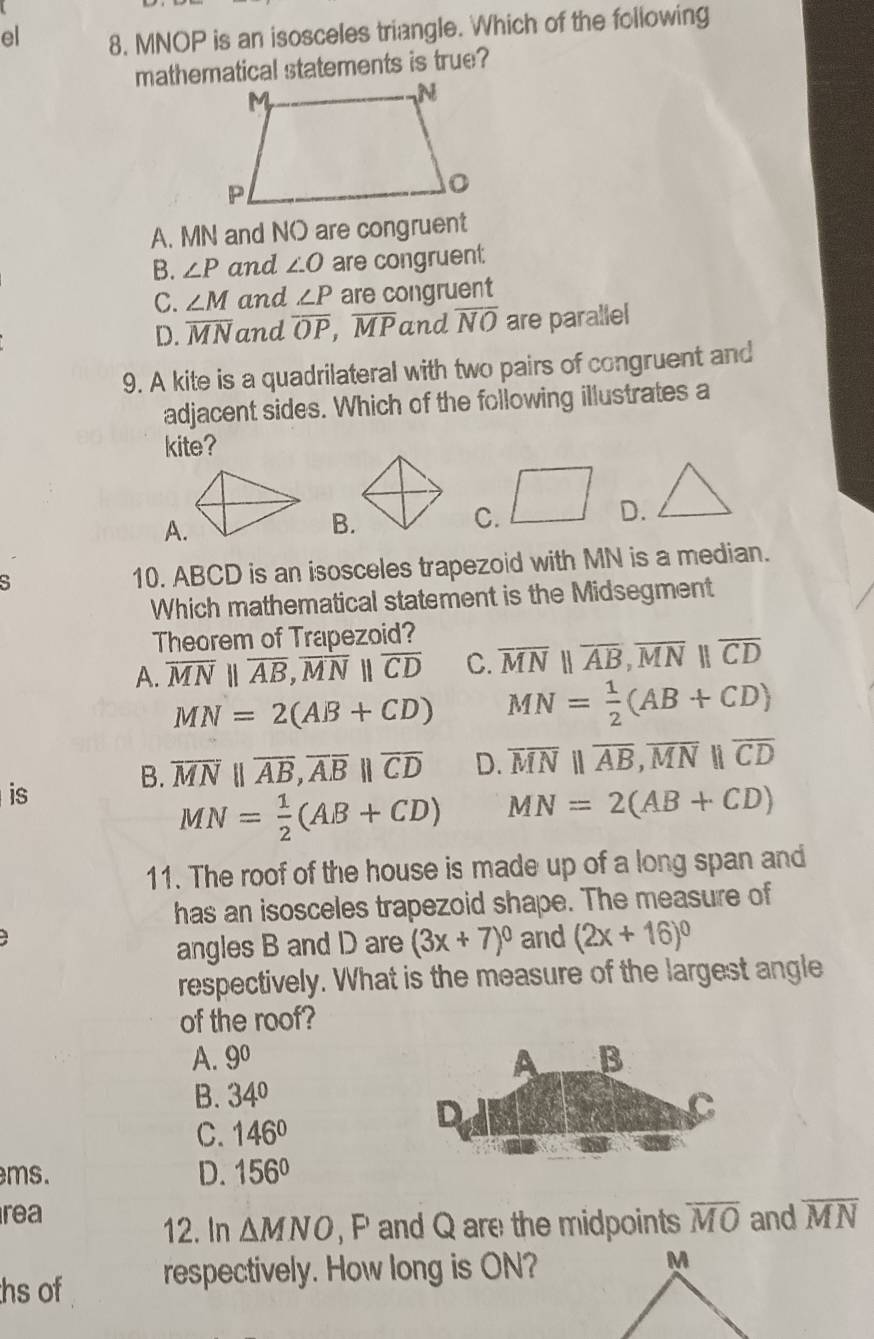 el 8. MNOP is an isosceles triangle. Which of the following
mathematical statements is true?
A. MN and NO are congruent
B. ∠ P and ∠ O are congruent
C. ∠ M and ∠ P are congruent
D. overline MN and overline OP,overline MP and overline NO are parallel
9. A kite is a quadrilateral with two pairs of congruent and
adjacent sides. Which of the following illustrates a
kite?
A.
B.
C.
D.
S 10. ABCD is an isosceles trapezoid with MN is a median.
Which mathematical statement is the Midsegment
Theorem of Trapezoid?
A. overline MNparallel overline AB,overline MNparallel overline CD C. overline MNparallel overline AB,overline MNparallel overline CD
MN=2(AB+CD) MN= 1/2 (AB+CD)
is
B. overline MNparallel overline AB,overline ABparallel overline CD D. overline MNparallel overline AB,overline MNparallel overline CD
MN= 1/2 (AB+CD) MN=2(AB+CD)
11. The roof of the house is made up of a long span and
has an isosceles trapezoid shape. The measure of
angles B and D are (3x+7)^circ  and (2x+16)^circ 
respectively. What is the measure of the largest angle
of the roof?
A. 9^0
B. 34°
C. 146°
ms. D. 156°
rea overline MO and overline MN
12. In △ MNO , P and Q are the midpoints
hs of respectively. How long is ON? M