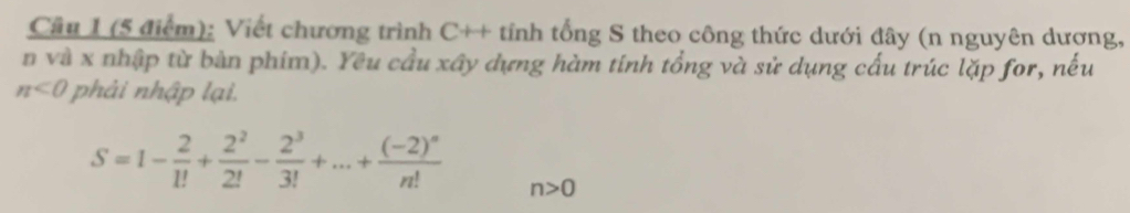 Cầu 1 (5 điểm): Viết chương trình C++ tính tổng S theo công thức dưới đây (n nguyên dương, 
n và x nhập từ bàn phim). Yêu cầu xây dựng hàm tính tổng và sử dụng cấu trúc lặp for, nếu
n<0</tex> phải nhập lại.
S=1- 2/1! + 2^2/2! - 2^3/3! +...+frac (-2)^nn! n>0