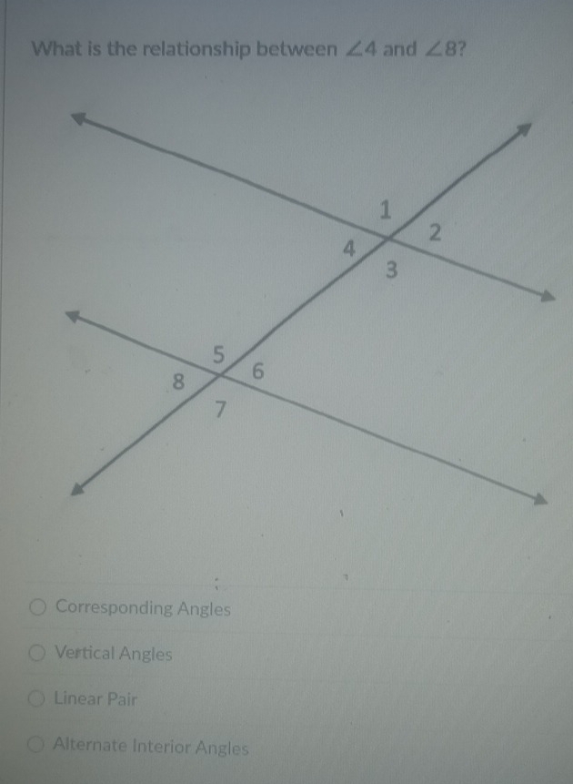 What is the relationship between ∠ 4 and ∠ 8
Corresponding Angles
Vertical Angles
Linear Pair
Alternate Interior Angles