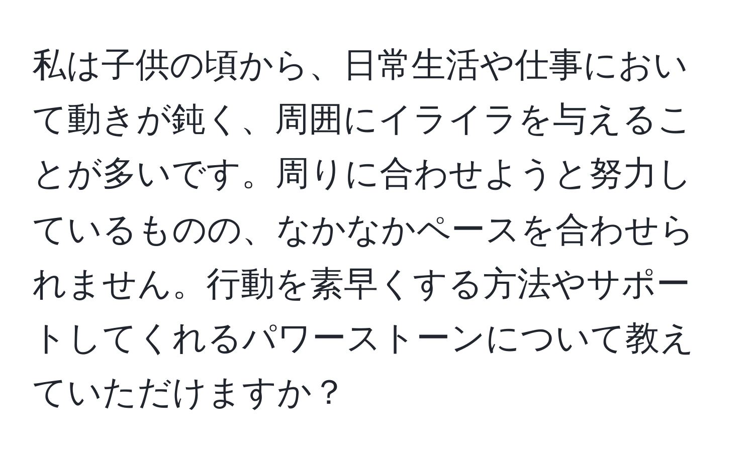 私は子供の頃から、日常生活や仕事において動きが鈍く、周囲にイライラを与えることが多いです。周りに合わせようと努力しているものの、なかなかペースを合わせられません。行動を素早くする方法やサポートしてくれるパワーストーンについて教えていただけますか？