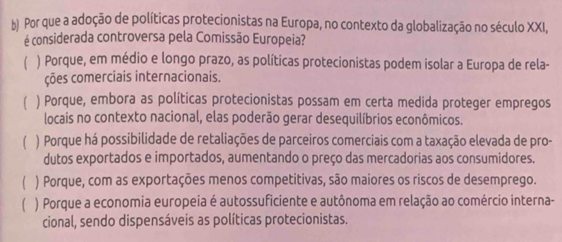 Por que a adoção de políticas protecionistas na Europa, no contexto da globalização no século XXI,
é considerada controversa pela Comissão Europeia?
) Porque, em médio e longo prazo, as políticas protecionistas podem isolar a Europa de rela-
ções comerciais internacionais.
) Porque, embora as políticas protecionistas possam em certa medida proteger empregos
locais no contexto nacional, elas poderão gerar desequilíbrios econômicos.
) Porque há possibilidade de retaliações de parceiros comerciais com a taxação elevada de pro-
dutos exportados e importados, aumentando o preço das mercadorias aos consumidores.
) Porque, com as exportações menos competitivas, são maiores os riscos de desemprego.
) Porque a economia europeia é autossuficiente e autônoma em relação ao comércio interna-
cional, sendo dispensáveis as políticas protecionistas.