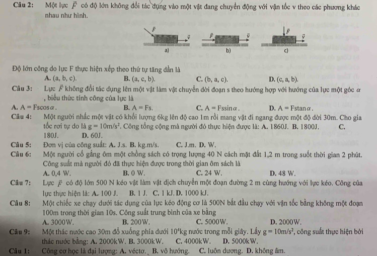 Một lực vector F có độ lớn không đổi tác dụng vào một vật đang chuyển động với vận tốc v theo các phương khác
nhau như hình.
F
v
a)
b)
c)
Độ lớn công do lực F thực hiện xếp theo thứ tự tăng dần là
A. (a,b,c). B. (a,c,b). C. (b,a,c). D. (c,a,b).
Câu 3: Lực F không đổi tác dụng lên một vật làm vật chuyển dời đoạn s theo hướng hợp với hướng của lực một góc ư
, biểu thức tính công của lực là
A. A=Fscos alpha B. A=Fs. C. A=Fssin alpha . D. A=Fstan alpha .
Câu 4: Một người nhấc một vật có khối lượng 6kg lên độ cao 1m rồi mang vật đi ngang được một độ dời 30m. Cho gia
tốc rơi tự do là g=10m/s^2 *. Công tổng cộng mà người đó thực hiện được là: A. 1860J. B. 1800J. C.
180J. D. 60J.
Câu 5: Đơn vị của công suất: A. J.s. B. kg.m/s. C. J.m. D. W.
Câu 6: Một người cố gắng ôm một chồng sách có trọng lượng 40 N cách mặt đất 1,2 m trong suốt thời gian 2 phút.
Công suất mà người đó đã thực hiện được trong thời gian ôm sách là
A. 0,4 W. B. 0 W. C. 24 W. D. 48 W.
Câu 7:     Lực # có độ lớn 500 N kéo vật làm vật dịch chuyển một đoạn đường 2 m cùng hướng với lực kéo. Công của
lực thực hiện là: A. 100 J. B. 1 J. C. 1 kJ. D. 1000 kJ.
Câu 8:     Một chiếc xe chạy dưới tác dụng của lực kéo động cơ là 500N bắt đầu chạy với vận tốc bằng không một đoạn
100m trong thời gian 10s. Công suất trung bình của xe bằng
A. 3000W. B. 200W. C. 5000W. D. 2000W.
Câu 9: Một thác nước cao 30m đổ xuống phía dưới 10^4kg; nước trong mỗi giây. Lấy g=10m/s^2 , công suất thực hiện bởi
thác nước bằng: A. 2000kW. B. 3000kW. C. 4000kW. D. 5000kW.
Câu 1: Công cơ học là đại lượng: A. véctơ. B. vô hướng. C. luôn dương. D. không âm.