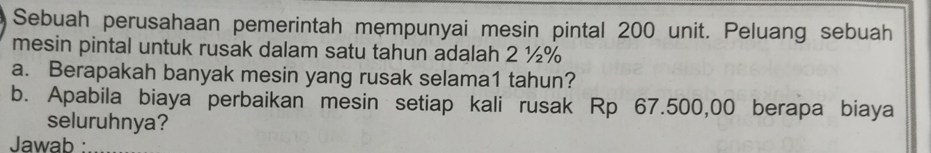 Sebuah perusahaan pemerintah mempunyai mesin pintal 200 unit. Peluang sebuah 
mesin pintal untuk rusak dalam satu tahun adalah 2 ½%
a. Berapakah banyak mesin yang rusak selama1 tahun? 
b. Apabila biaya perbaikan mesin setiap kali rusak Rp 67.500,00 berapa biaya 
seluruhnya? 
Jawab :