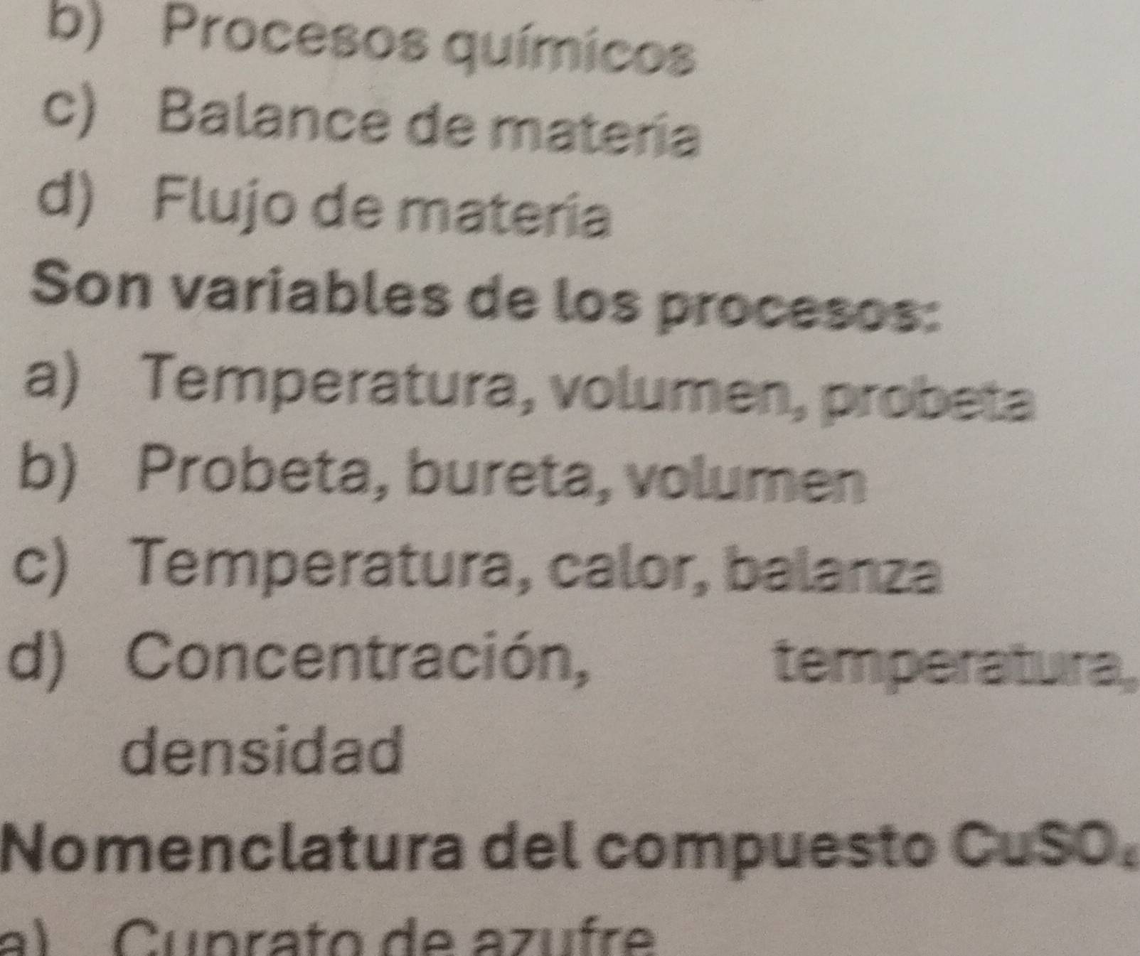 b) Procesos químicos
c) Balance de matería
d) Flujo de materia
Son variables de los procesos:
a) Temperatura, volumen, probeta
b) Probeta, bureta, volumen
c) Temperatura, calor, balanza
d) Concentración, temperatura,
densidad
Nomenclatura del compuesto CuSO.
a) Cuprato de azufre