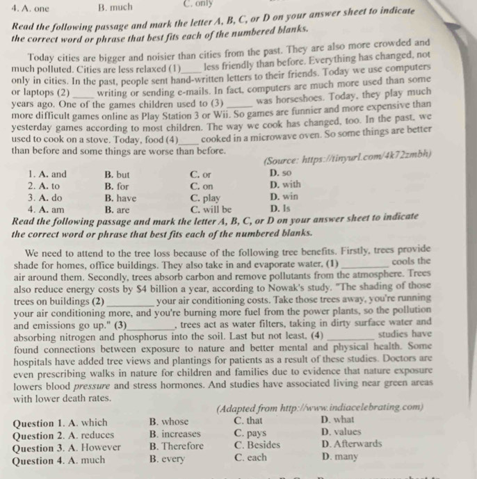 A. one B. much C. only
Read the following passage and mark the letter A, B, C, or D on your answer sheet to indicate
the correct word or phrase that best fits each of the numbered blanks.
Today cities are bigger and noisier than cities from the past. They are also more crowded and
much polluted. Cities are less relaxed (1) less friendly than before. Everything has changed, not
only in cities. In the past, people sent hand-written letters to their friends. Today we use computers
or laptops (2) writing or sending e-mails. In fact, computers are much more used than some
years ago. One of the games children used to (3) was horseshoes. Today, they play much
more difficult games online as Play Station 3 or Wii. So games are funnier and more expensive than
yesterday games according to most children. The way we cook has changed, too. In the past, we
used to cook on a stove. Today, food (4)_ cooked in a microwave oven. So some things are better
than before and some things are worse than before.
(Source: https://tinyurl.com/4k72zmbh)
1. A. and B. but C. or D. so
2. A. to B. for C. on D. with
3. A. do B. have C. play D. win
4. A. am B. are C. will be D. ls
Read the following passage and mark the letter A, B, C, or D on your answer sheet to indicate
the correct word or phrase that best fits each of the numbered blanks.
We need to attend to the tree loss because of the following tree benefits. Firstly, trees provide
shade for homes, office buildings. They also take in and evaporate water, (1) _cools the
air around them. Secondly, trees absorb carbon and remove pollutants from the atmosphere. Trees
also reduce energy costs by $4 billion a year, according to Nowak's study. "The shading of those
trees on buildings (2) _your air conditioning costs. Take those trees away, you're running
your air conditioning more, and you're burning more fuel from the power plants, so the pollution
and emissions go up." (3)_ , trees act as water filters, taking in dirty surface water and
absorbing nitrogen and phosphorus into the soil. Last but not least, (4) _studies have
found connections between exposure to nature and better mental and physical health. Some
hospitals have added tree views and plantings for patients as a result of these studies. Doctors are
even prescribing walks in nature for children and families due to evidence that nature exposure
lowers blood pressure and stress hormones. And studies have associated living near green areas
with lower death rates
(Adapted from http://www.indiacelebrating.com)
Question 1. A. which B. whose C. that D. what
Question 2. A. reduces B. increases C. pays D. values
Question 3. A. However B. Therefore C. Besides D. Afterwards
Question 4. A. much B. every C. each D. many