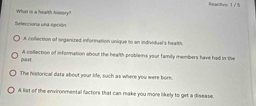 Reactivo 1 / 5
What is a health history?
Selecciona una opción:
A collection of organized information unique to an individual's health.
A collection of information about the health problems your family members have had in the
past.
The historical data about your life, such as where you were born.
A list of the environmental factors that can make you more likely to get a disease.