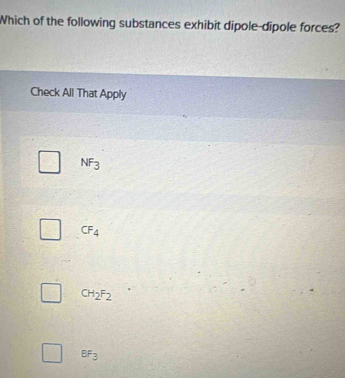 Which of the following substances exhibit dipole-dipole forces?
Check All That Apply
NF_3
□° CF_4
CH_2F_2
BF_3