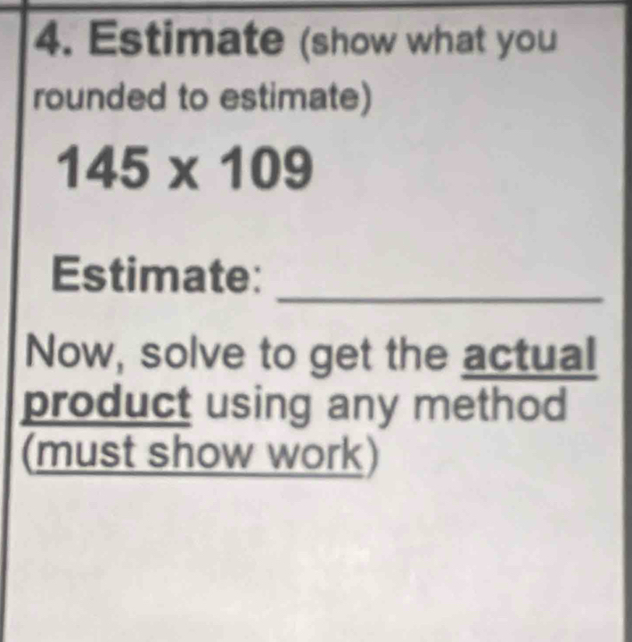 Estimate (show what you 
rounded to estimate)
145* 109
Estimate:_ 
Now, solve to get the actual 
product using any method 
(must show work)