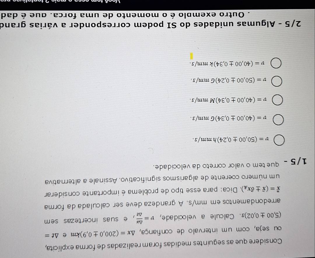 Considere que as seguintes medidas foram realizadas de forma explícita,
ou seja, com um intervalo de confiança, △ x=(200,0± 0,9)km e △ t=
(5,00± 0,02)s. Calcule a velocidade, v= △ x/△ t  , e suas incertezas sem
arredondamentos em mm/s. A grandeza deve ser calculada da forma
overline overline x=(overline x± delta x_A). Dica: para esse tipo de problema é importante considerar
um número coerente de algarismos significativo. Assinale a alternativa
1/5 - que tem o valor correto da velocidade.
v=(50,00± 0,24)hmm/s.
v=(40,00± 0,34)Gmm/s.
v=(40,00± 0,34)Mmm/s.
v=(50,00± 0,24)Gmm/s.
v=(40,00± 0,34)kmm/s. 
2/5 - Algumas unidades do SI podem corresponder a várias grand
Outro exemplo é o momento de uma forca. que é dad
Atc