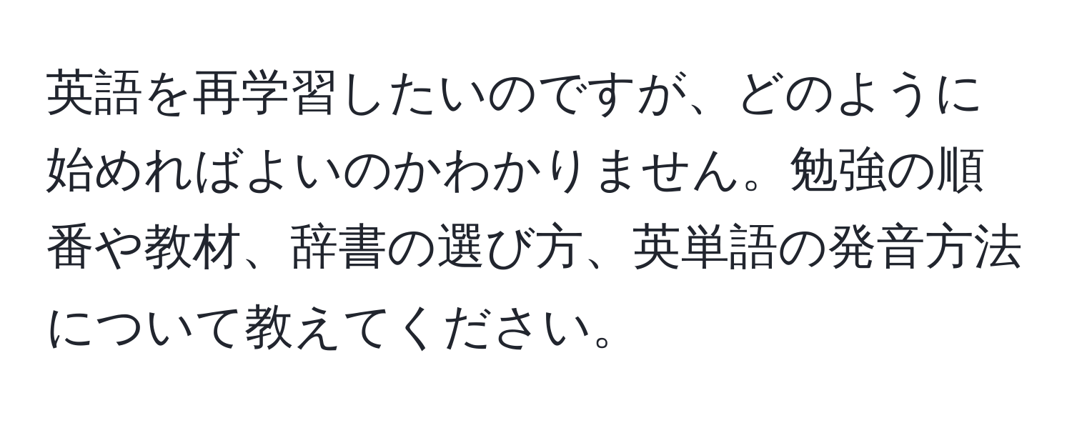 英語を再学習したいのですが、どのように始めればよいのかわかりません。勉強の順番や教材、辞書の選び方、英単語の発音方法について教えてください。