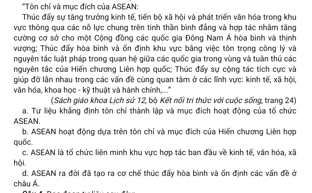 "Tôn chỉ và mục đích của ASEAN:
Thúc đẩy sự tăng trưởng kinh tế, tiến bộ xã hội và phát triển văn hóa trong khu
vực thông qua các nỗ lực chung trên tinh thần bình đẳng và hợp tác nhằm tăng
cường cơ sở cho một Cộng đồng các quốc gia Đông Nam Á hòa bình và thịnh
vượng; Thúc đẩy hòa bình và ổn định khu vực bằng việc tôn trọng công lý và
nguyên tắc luật pháp trong quan hệ giữa các quốc gia trong vùng và tuân thủ các
nguyên tắc của Hiến chương Liên hợp quốc; Thúc đẩy sự cộng tác tích cực và
giúp đỡ lẫn nhau trong các vấn đề cùng quan tâm ở các lĩnh vực: kinh tế, xã hội,
văn hóa, khoa học - kỹ thuật và hành chính,..."
(Sách giáo khoa Lịch sử 12, bộ Kết nối tri thức với cuộc sống, trang 24)
a. Tư liệu khẳng định tôn chỉ thành lập và mục đích hoạt động của tổ chức
ASEAN.
b. ASEAN hoạt động dựa trên tôn chỉ và mục đích của Hiến chương Liên hợp
quốc.
c. ASEAN là tổ chức liên minh khu vực hợp tác ban đầu về kinh tế, văn hóa, xã
hội.
d. ASEAN ra đời đã tạo ra cơ chế thúc đẩy hòa bình và ổn định các vấn đề ở
châu Á.