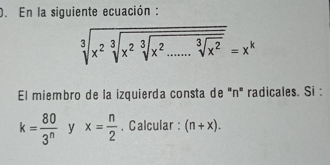 En la siguiente ecuación : 
sqrt[3](x^2sqrt [3]x^2sqrt [3]x^2.....sqrt [3]x^2)=x^k 
El miembro de la izquierda consta de 'n' radicales. Si :
k= 80/3^n  y x= n/2 . Calcular : (n+x).