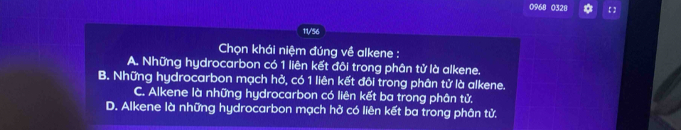 0968 0328 a 【 】
11/56
Chọn khái niệm đúng về alkene :
A. Những hydrocarbon có 1 liên kết đôi trong phân tử là alkene.
B. Những hydrocarbon mạch hở, có 1 liên kết đôi trong phân tử là alkene.
C. Alkene là những hydrocarbon có liên kết ba trong phân tử.
D. Alkene là những hydrocarbon mạch hở có liên kết ba trong phân tử.