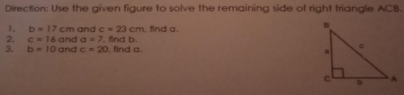 Direction: Use the given figure to solve the remaining side of right triangle ACB. 
1. b=17cm and c=23cm , find a. 
2. c=16 and a=7 , find b. 
3. b=10 and c=20 , find a.