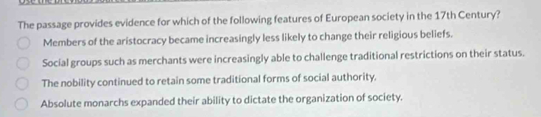 The passage provides evidence for which of the following features of European society in the 17th Century?
Members of the aristocracy became increasingly less likely to change their religious beliefs.
Social groups such as merchants were increasingly able to challenge traditional restrictions on their status.
The nobility continued to retain some traditional forms of social authority.
Absolute monarchs expanded their ability to dictate the organization of society.