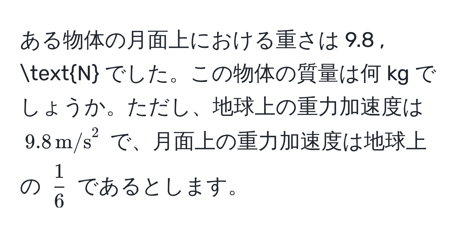 ある物体の月面上における重さは 9.8 , N でした。この物体の質量は何 kg でしょうか。ただし、地球上の重力加速度は ( 9.8 , (m/s)^(2 ) で、月面上の重力加速度は地球上の ( frac1)6 ) であるとします。