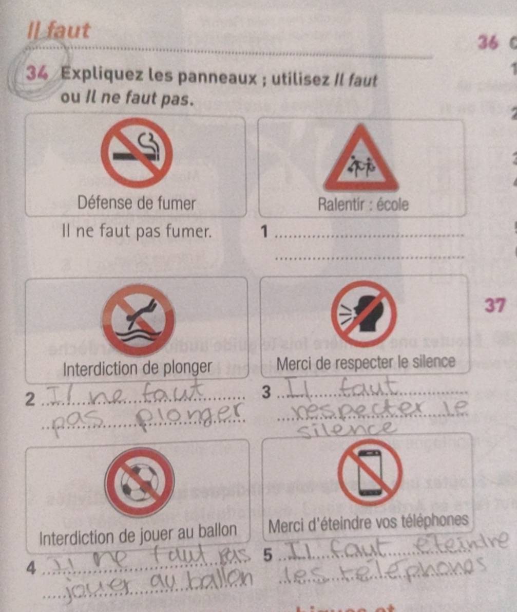 Il faut
36 0 
1 
34 Expliquez les panneaux ; utilisez Il faut 
ou Il ne faut pas. 


Défense de fumer Ralentir : école 
ll ne faut pas fumer. 1_ 
_ 
a 
37 
Interdiction de plonger Merci de respecter le silence 
_2 
_3_ 
_ 
_ 
_ 
_ 
_ 
Interdiction de jouer au ballon Merci d'éteindre vos téléphones 
5 
_4 
_ 
_