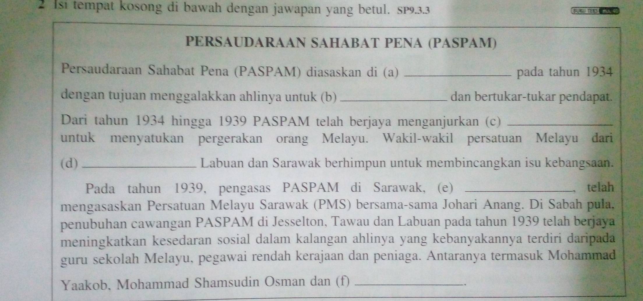 Isi tempat kosong di bawah dengan jawapan yang betul. SP9. 3.3 BU T 
PERSAUDARAAN SAHABAT PENA (PASPAM) 
Persaudaraan Sahabat Pena (PASPAM) diasaskan di (a) _pada tahun 1934 
dengan tujuan menggalakkan ahlinya untuk (b) _dan bertukar-tukar pendapat. 
Dari tahun 1934 hingga 1939 PASPAM telah berjaya menganjurkan (c)_ 
untuk menyatukan pergerakan orang Melayu. Wakil-wakil persatuan Melayu dari 
(d) _Labuan dan Sarawak berhimpun untuk membincangkan isu kebangsaan. 
Pada tahun 1939, pengasas PASPAM di Sarawak, (e) _telah 
mengasaskan Persatuan Melayu Sarawak (PMS) bersama-sama Johari Anang. Di Sabah pula, 
penubuhan cawangan PASPAM di Jesselton, Tawau dan Labuan pada tahun 1939 telah berjaya 
meningkatkan kesedaran sosial dalam kalangan ahlinya yang kebanyakannya terdiri daripada 
guru sekolah Melayu, pegawai rendah kerajaan dan peniaga. Antaranya termasuk Mohammad 
Yaakob, Mohammad Shamsudin Osman dan (f)_ 
.