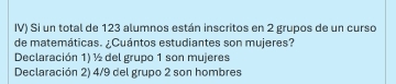 IV) Si un total de 123 alumnos están inscritos en 2 grupos de un curso
de matemáticas. ¿Cuántos estudiantes son mujeres?
Declaración 1) ½ del grupo 1 son mujeres
Declaración 2) 4/9 del grupo 2 son hombres