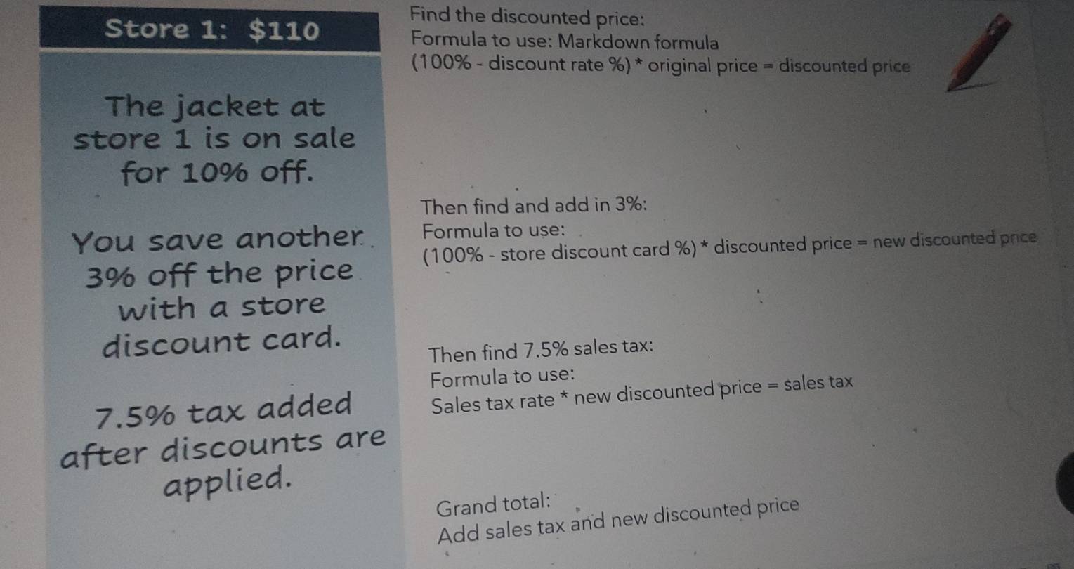 Find the discounted price: 
Store 1: $110 Formula to use: Markdown formula 
(100% - discount rate %) * original price = discounted price 
The jacket at 
store 1 is on sale 
for 10% off. 
Then find and add in 3% : 
You save another. Formula to use:
3% off the price (100% - store discount card %) * discounted price = new discounted price 
with a store 
discount card. 
Then find 7.5% sales tax: 
Formula to use:
7.5% tax added 
Sales tax rate * new discounted price = sales tax 
after discounts are 
applied. 
Grand total: 
Add sales tax and new discounted price