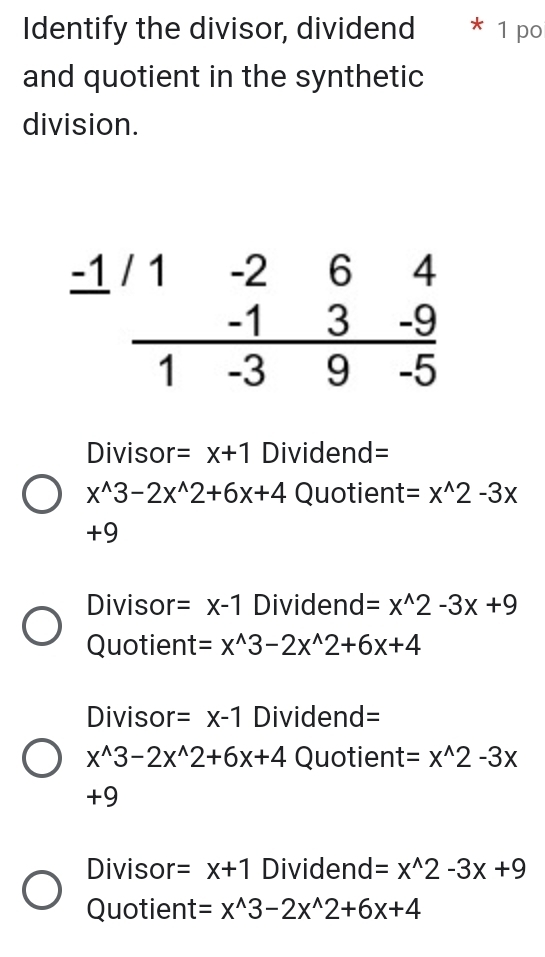 Identify the divisor, dividend 1 po
and quotient in the synthetic
division.
Divisor =x+1 Dividend=
x^(wedge)3-2x^(wedge)2+6x+4 Quotient =x^(wedge)2-3x
+9
Divisor =x-1 Dividend =x^(wedge)2-3x+9
Quotient =x^(wedge)3-2x^(wedge)2+6x+4
Divisor =x-1 Dividend=
x^(wedge)3-2x^(wedge)2+6x+4 Quotien t=x^(wedge)2-3x
+9
Divisor =x+1 Dividend =x^(wedge)2-3x+9
Quotient =x^(wedge)3-2x^(wedge)2+6x+4