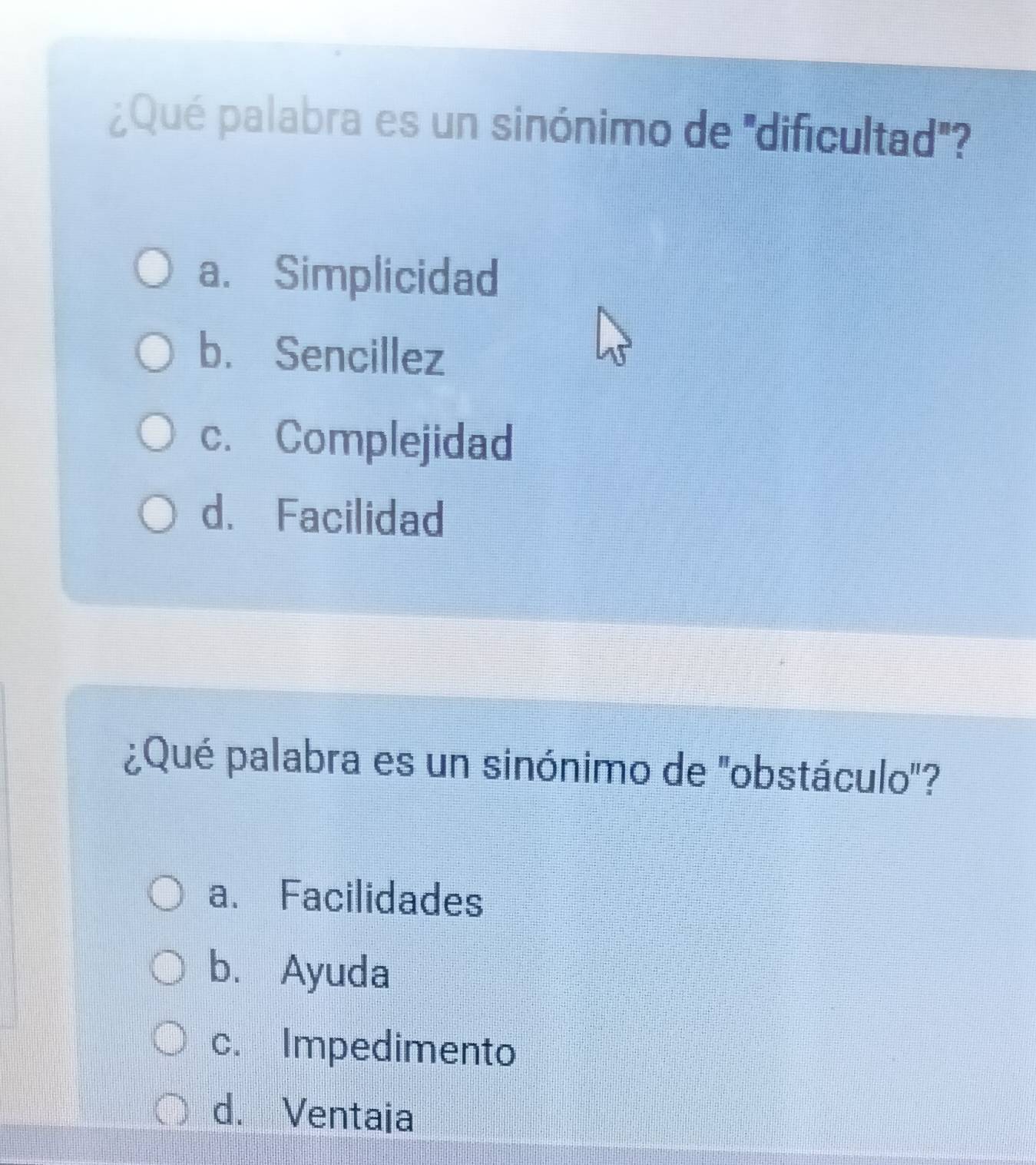 ¿Qué palabra es un sinónimo de ''dificultad''
a. Simplicidad
b. Sencillez
c. Complejidad
d. Facilidad
¿Qué palabra es un sinónimo de 'obstáculo'?
a. Facilidades
b. Ayuda
c. Impedimento
d. Ventaia