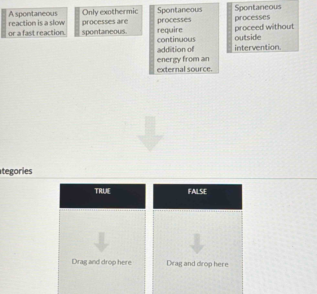 A spontaneous Only exothermic Spontaneous Spontaneous
reaction is a slow processes are processes processes
or a fast reaction. spontaneous. require
proceed without
continuous outside
addition of intervention.
energy from an
external source.
tegories
TRUE FALSE
Drag and drop here Drag and drop here