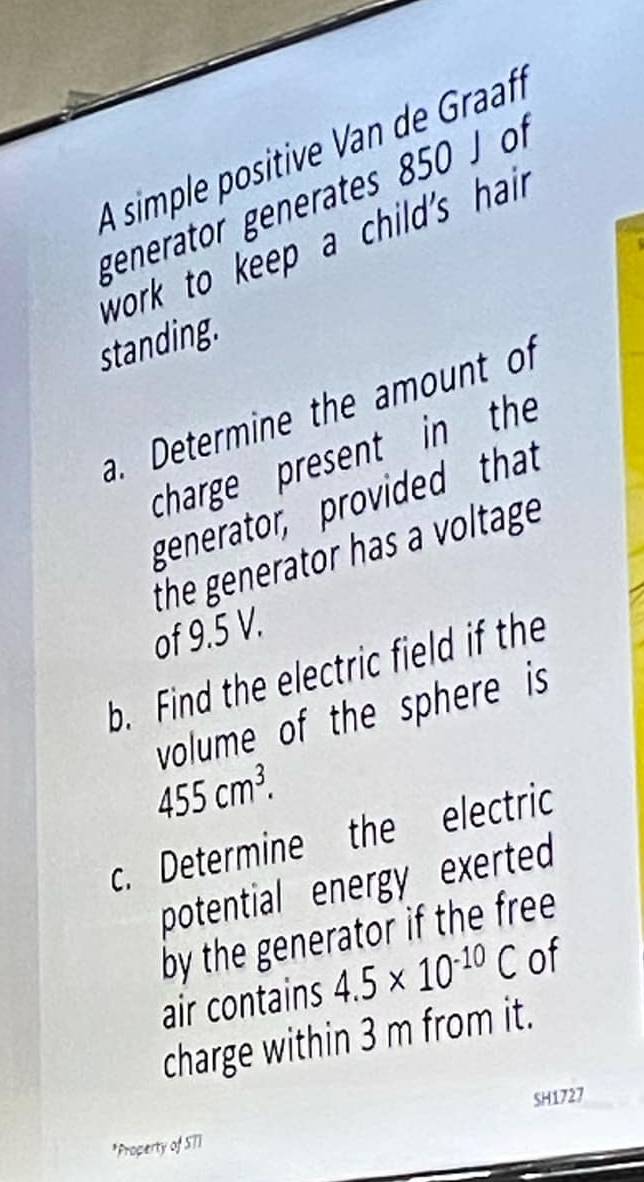 A simple positive Van de Graafí 
generator generates 850 J of 
work to keep a child's hai 
standing. 
a. Determine the amount of 
charge present in the 
generator, provided that 
the generator has a voltage 
of 9.5 V. 
b. Find the electric field if the 
volume of the sphere is
455cm^3. 
c. Determine the electric 
potential energy exerted 
by the generator if the free 
air contains 4.5* 10^(-10)C of 
charge within 3 m from it. 
SH1727 
*Property of S71