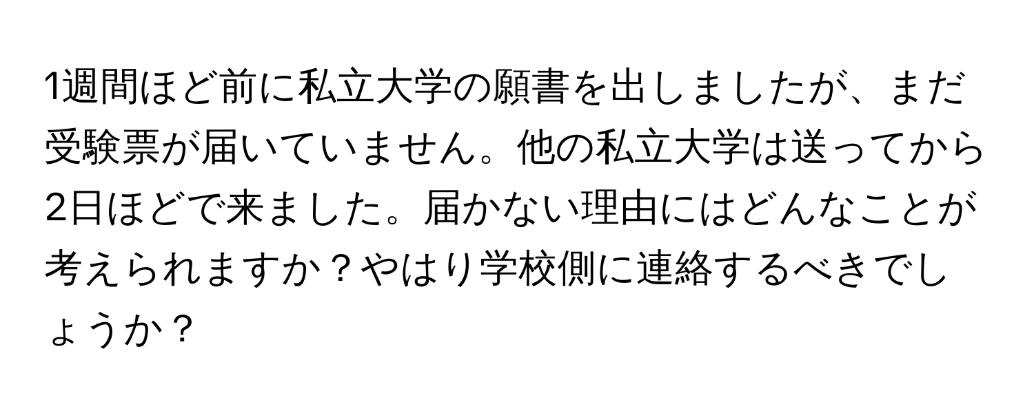 1週間ほど前に私立大学の願書を出しましたが、まだ受験票が届いていません。他の私立大学は送ってから2日ほどで来ました。届かない理由にはどんなことが考えられますか？やはり学校側に連絡するべきでしょうか？